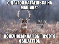 С другой катаешься на машине? Конечно,милая,вы просто общаетесь