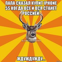 Папа сказал купит Iphone 5s Когда все и вся станет Россией. ЖдуЖдуЖду...