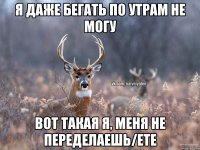 я даже бегать по утрам не могу вот такая я, меня не переделаешь/ете