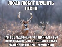 люди любят слушать песни там все разложено по полочкам и обо всем сказано. Это я слушала только музыку: мотивчик прикольный