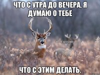 что с утра до вечера, я думаю о тебе что с этим делать.