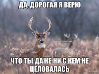 Да, дорогая я верю Что ты даже ни с кем не целовалась