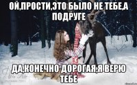 Ой,прости,это было не тебе,а подруге Да,конечно дорогая,я верю тебе