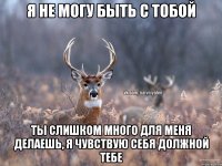 я не могу быть с тобой ты слишком много для меня делаешь, я чувствую себя должной тебе