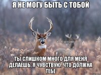 я не могу быть с тобой ты слишком много для меня делаешь, я чувствую, что должна тебе