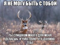 я не могу быть с тобой ты слишком много для меня делаешь, я чувствую, что должна тебе