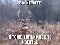 вы играете я тоже. только не в те квесты.