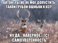 Антон! Ты же не мог допустить такой грубой ошибки к Кэт! Ну да... наверное... (с) Самоуверенность