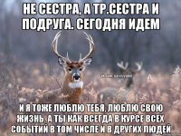 не сестра, а тр.сестра и подруга. сегодня идем и я тоже люблю тебя, люблю свою жизнь. А ты как всегда в курсе всех событий в том числе и в других людей