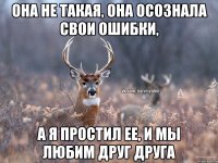 она не такая, она осознала свои ошибки, а я простил ее, и мы любим друг друга