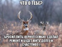 что о тебе? бросил пить, вернул семью, сделал ремонт и будет жить долго и счастливо )