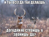 И ты всегда так делаешь Догадки не строишь, а звонишь, да?