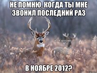 Не помню, когда ты мне звонил последний раз В ноябре 2012?