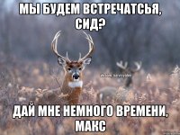 Мы будем встречатсья, Сид? Дай мне немного времени, Макс