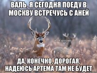 Валь, я сегодня поеду в Москву встречусь с Аней Да, конечно, дорогая, надеюсь Артема там не будет