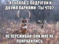 -Я гуляла с подругой и двумя парнями -ты что? Не переживай, они мне не понравились