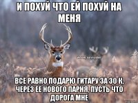 И ПОХУЙ ЧТО ЕЙ ПОХУЙ НА МЕНЯ ВСЕ РАВНО ПОДАРЮ ГИТАРУ ЗА 30 К, ЧЕРЕЗ ЕЕ НОВОГО ПАРНЯ, ПУСТЬ ЧТО ДОРОГА МНЕ