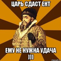 Царь сдаст ент ему не нужна удача )))