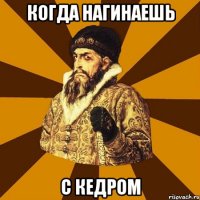 когда нагинаешь с кедром