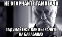 Не огорчайте Тамагочи Задумайтесь, как вы рачите на барабанах