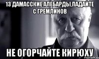 13 дамасские алебарды,падайте с гремлинов не огорчайте Кирюху