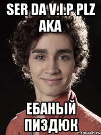 ser da V.I.P plz aka Ебаный Пиздюк