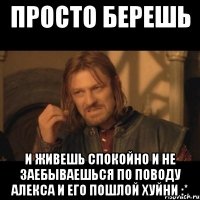 Просто берешь И живешь спокойно и не заебываешься по поводу Алекса и его пошлой хуйни :*