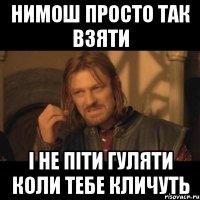 Нимош просто так взяти i не пiти гуляти коли тебе кличуть