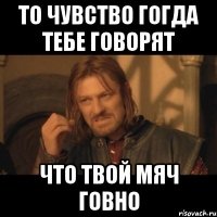 То чувство гогда тебе говорят что твой мяч говно