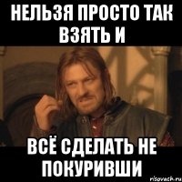 НЕЛЬЗЯ ПРОСТО ТАК ВЗЯТЬ И ВСЁ СДЕЛАТЬ НЕ ПОКУРИВШИ