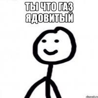 Ты что газ ядовитый 