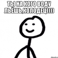 Ты на кого воду льёшь,колодец)))) 