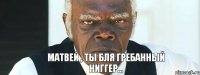 Матвей , ты бля гребанный ниггер...