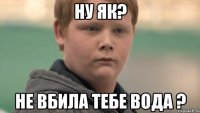 ну як? не вбила тебе вода ?