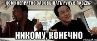 кому непрятно засовывать руку в пизду? никому, конечно