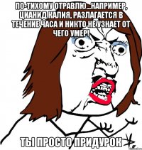 по-тихому отравлю...например, цианид калия, разлагается в течение часа и никто не узнает от чего умер! Ты просто придурок