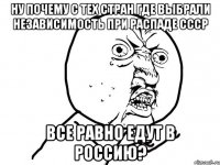 ну почему с тех стран где выбрали независимость при распаде СССР все равно едут в Россию?