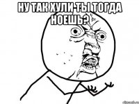 НУ ТАК ХУЛИ ТЫ ТОГДА НОЕШЬ? 