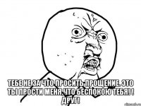  тебе не за что просить прощение. это ты прости меня,что беспокою тебя! ! Друг!