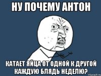 ну почему антон катает яйца от одной к другой каждую блядь неделю?