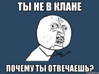 ТЫ НЕ В КЛАНЕ ПОЧЕМУ ТЫ ОТВЕЧАЕШЬ?