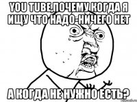 You Tube,почему когда я ищу что надо-ничего нет а когда не нужно есть?