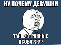 Ну почему девушки Такие странные особи????