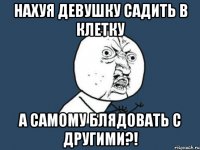 НАХУЯ ДЕВУШКУ САДИТЬ В КЛЕТКУ А САМОМУ БЛЯДОВАТЬ С ДРУГИМИ?!