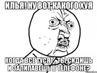 Илья! Ну вот какого хуя когда все тусят , ты сидишь и залипавешь в телефоне?