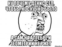 НУ ПОЧЕМУ ДЕНИС СЕЛ, ЧТОБЫ НЕ СКУЧНО БЫЛО А САМ НА АЛГЕБРЕ И ГЕОМЕТРИИ НЕ РЖЕТ