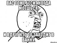 Вас тоже бесит когда моешься, и вдруг кто то заходит в ванну.