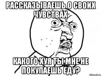 Рассказываешь о своих чувствах Какого хуя ты мне не покупаешь еду?