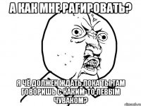 а как мне рагировать? я чё должен ждать,пока ты там говоришь с каким-то левым чуваком?