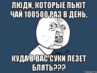 люди, которые пьют чай 100500 раз в день, КУДА В ВАС СУКИ ЛЕЗЕТ БЛЯТЬ???